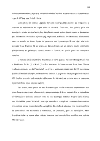 144

estatisticamente (vide Artigo III), são marcadamente distintas as abundâncias: F compreendeu
cerca de 80% do total de indivíduos.
Com relação às famílias vegetais, parecem existir padrões distintos de composição e
estrutura de comunidade de tripes entre as mesmas. Entretanto, uma grande parte das
associações se dão ao nível específico das plantas. Ainda assim, alguns grupos se destacaram
pela abundância e riqueza de espécies (e.g. Myrtaceae, Rubiaceae e Verbenaceae) e certamente
merecem atenção no futuro. Apesar de apresentar uma riqueza específica de tripes abaixo do
esperado (vide Capítulo 3), as asteráceas demonstraram ser um recurso muito importante,
principalmente na primavera, quando ocorre a floração de grande parte das numerosas
espécies.
O número relativamente alto de espécies de tripes que não haviam sido registradas para
o Rio Grande do Sul (8) e Brasil (2) reflete a escassez de levantamentos desta fauna. Nossos
resultados, somados aos de Pinent et al. (no prelo a) analisaram pouco mais de 100 espécies de
plantas distribuídas em aproximadamente 40 famílias. A julgar que o Parque apresenta cerca de
120 famílias vegetais, onde estão incluídas mais de 500 espécies, pode-se supor o quanto da
tisanopterofauna ainda aguarda registro.
Este estudo, com apenas um ano de amostragens revela ao mesmo tempo como é rica
nossa fauna e quão pouco sabemos sobre as comunidades de áreas naturais. Em se tratando de
invertebrados de diminuto tamanho, como é o caso dos tripes, podemos de certa forma falar de
uma diversidade quase ‘invisível’, mas cuja importância ecológica é certamente inversamente
proporcional ao seu próprio tamanho. A urgência de estudos é retardada pela enorme carência
de especialistas em taxonomia e sistemática, em particular, para os neotrópicos. Mais
dramática ainda é a lacuna sobre estágios imaturos, que impossibilitou a análise para mais de
750 indivíduos.

 