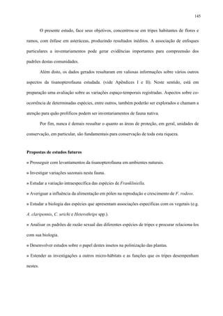 145

O presente estudo, face seus objetivos, concentrou-se em tripes habitantes de flores e
ramos, com ênfase em asteráceas, produzindo resultados inéditos. A associação de enfoques
particulares a inventariamentos pode gerar evidências importantes para compreensão dos
padrões destas comunidades.
Além disto, os dados gerados resultaram em valiosas informações sobre vários outros
aspectos da tisanopterofauna estudada. (vide Apêndices I e II). Neste sentido, está em
preparação uma avaliação sobre as variações espaço-temporais registradas. Aspectos sobre coocorrência de determinadas espécies, entre outros, também poderão ser explorados e chamam a
atenção para quão prolíficos podem ser inventariamentos de fauna nativa.
Por fim, nunca é demais ressaltar o quanto as áreas de proteção, em geral, unidades de
conservação, em particular, são fundamentais para conservação de toda esta riqueza.

Propostas de estudos futuros
» Prosseguir com levantamentos da tisanopterofauna em ambientes naturais.
» Investigar variações sazonais nesta fauna.
» Estudar a variação intraespecífica das espécies de Frankliniella.
» Averiguar a influência da alimentação em pólen na reprodução e crescimento de F. rodeos.
» Estudar a biologia das espécies que apresentam associações específicas com os vegetais (e.g.
A. claripennis, C. urichi e Heterothrips spp.).
» Analisar os padrões de razão sexual das diferentes espécies de tripes e procurar relaciona-los
com sua biologia.
» Desenvolver estudos sobre o papel destes insetos na polinização das plantas.
» Estender as investigações a outros micro-hábitats e as funções que os tripes desempenham
nestes.

 