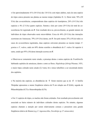 147

» Em aproximadamente 41% (54 UAs) das 134 UAs com tripes adultos, mais de uma espécie
de tripes estava presente nas plantas ao mesmo tempo (Apêndice II. 1). Deste total, 70% (38
UAs) das co-ocorrências, compreenderam duas espécies de tisanópteros, 26% (14 UAs) três
espécies e 4% (2 UAs) quatro espécies. Setenta e dois por cento (39 UAs) do total de coocorrências foi registrada em F. Este resultado deve-se, provavelmente, ao grande número de
indivíduos de tripes observados neste micro-hábitat. Cerca de 44% (24 UAs) das interações
ocorreram em Asteraceae, 79% (19 UAs) destas, em F. Em pelo menos 35% (19) de todos os
casos de co-ocorrência registrados, duas espécies estiveram presentes ao mesmo tempo: F.
gemina e F. rodeos, onde em 68% destas ocasiões a abundância de F. rodeos foi superior à
outra, sendo que 95% (18) desta interação ocorreu em F.

» Observou-se comumente neste estudo, a presença destas e outras espécies de Frankliniella
habitando capítulos de asteráceas, dentro e entre as flores. Haplothrips fiebrigi Priesner, 1931,
o maior tripes coletado neste estudo (2,3 mm), foi o único tubulífero a ser encontrado dentro
dos capítulos.

» Na maioria das espécies, as abundâncias de ♀ foram maiores que as de ♂. A família
Thripidae apresentou a menor freqüência relativa de ♀ em relação aos ♂ (0,66), seguida de
Phlaeothripidae (0,73) e Heterothripidae (0,76).

» Em 11 espécies de tripes, os machos não foram coletados. Este resultado provavelmente está
associado ao baixo número de indivíduos coletados destas espécies. No entanto, algumas
espécies chamam a atenção por serem relativamente comuns e possuírem uma grande
freqüência relativa de fêmeas (e.g. C. lagoenacollus, Nexothrips sp. P. minusculus).

 