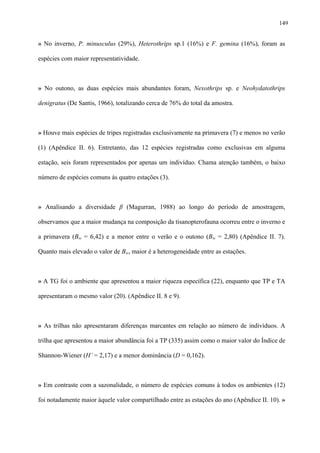 149

» No inverno, P. minusculus (29%), Heterothrips sp.1 (16%) e F. gemina (16%), foram as
espécies com maior representatividade.

» No outono, as duas espécies mais abundantes foram, Nexothrips sp. e Neohydatothrips
denigratus (De Santis, 1966), totalizando cerca de 76% do total da amostra.

» Houve mais espécies de tripes registradas exclusivamente na primavera (7) e menos no verão
(1) (Apêndice II. 6). Entretanto, das 12 espécies registradas como exclusivas em alguma
estação, seis foram representados por apenas um indivíduo. Chama atenção também, o baixo
número de espécies comuns às quatro estações (3).

» Analisando a diversidade β (Magurran, 1988) ao longo do período de amostragem,
observamos que a maior mudança na composição da tisanopterofauna ocorreu entre o inverno e
a primavera (Bw = 6,42) e a menor entre o verão e o outono (Bw = 2,80) (Apêndice II. 7).
Quanto mais elevado o valor de Bw, maior é a heterogeneidade entre as estações.

» A TG foi o ambiente que apresentou a maior riqueza específica (22), enquanto que TP e TA
apresentaram o mesmo valor (20). (Apêndice II. 8 e 9).

» As trilhas não apresentaram diferenças marcantes em relação ao número de indivíduos. A
trilha que apresentou a maior abundância foi a TP (335) assim como o maior valor do Índice de
Shannon-Wiener (H’ = 2,17) e a menor dominância (D = 0,162).

» Em contraste com a sazonalidade, o número de espécies comuns à todos os ambientes (12)
foi notadamente maior àquele valor compartilhado entre as estações do ano (Apêndice II. 10). »

 