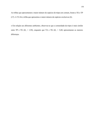 150

As trilhas que apresentaram o maior número de espécies de tripes em comum, foram a TG e TP
(17). A TA foi a trilha que apresentou o maior número de espécies exclusivas (6).

» Em relação aos diferentes ambientes, observou-se que a comunidade de tripes é mais similar
entre TP e TG (Bw = 1,94), enquanto que TA e TG (Bw = 3,46) apresentaram as maiores
diferenças.

 