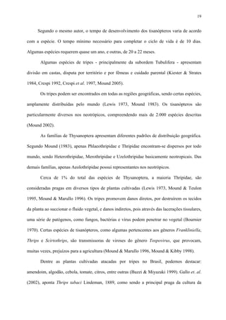19

Segundo o mesmo autor, o tempo de desenvolvimento dos tisanópteros varia de acordo
com a espécie. O tempo mínimo necessário para completar o ciclo de vida é de 10 dias.
Algumas espécies requerem quase um ano, e outras, de 20 a 22 meses.
Algumas espécies de tripes - principalmente da subordem Tubulifera - apresentam
divisão em castas, disputa por território e por fêmeas e cuidado parental (Kiester & Strates
1984, Crespi 1992, Crespi et al. 1997, Mound 2005).
Os tripes podem ser encontrados em todas as regiões geográficas, sendo certas espécies,
amplamente distribuídas pelo mundo (Lewis 1973, Mound 1983). Os tisanópteros são
particularmente diversos nos neotrópicos, compreendendo mais de 2.000 espécies descritas
(Mound 2002).
As famílias de Thysanoptera apresentam diferentes padrões de distribuição geográfica.
Segundo Mound (1983), apenas Phlaeothripidae e Thripidae encontram-se dispersos por todo
mundo, sendo Heterothripidae, Merothripidae e Uzelothripidae basicamente neotropicais. Das
demais famílias, apenas Aeolothripidae possui representantes nos neotrópicos.
Cerca de 1% do total das espécies de Thysanoptera, a maioria Thripidae, são
consideradas pragas em diversos tipos de plantas cultivadas (Lewis 1973, Mound & Teulon
1995, Mound & Marullo 1996). Os tripes promovem danos diretos, por destruírem os tecidos
da planta ao succionar o fluido vegetal, e danos indiretos, pois através das lacerações tissulares,
uma série de patógenos, como fungos, bactérias e vírus podem penetrar no vegetal (Bournier
1970). Certas espécies de tisanópteros, como algumas pertencentes aos gêneros Frankliniella,
Thrips e Scirtothrips, são transmissoras de viroses do gênero Tospovirus, que provocam,
muitas vezes, prejuízos para a agricultura (Mound & Marullo 1996, Mound & Kibby 1998).
Dentre as plantas cultivadas atacadas por tripes no Brasil, podemos destacar:
amendoim, algodão, cebola, tomate, citros, entre outras (Buzzi & Miyazaki 1999). Gallo et. al.
(2002), aponta Thrips tabaci Lindeman, 1889, como sendo a principal praga da cultura da

 