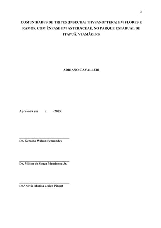 2

COMUNIDADES DE TRIPES (INSECTA: THYSANOPTERA) EM FLORES E
RAMOS, COM ÊNFASE EM ASTERACEAE, NO PARQUE ESTADUAL DE
ITAPUÃ, VIAMÃO, RS

ADRIANO CAVALLERI

Aprovada em

/

/2005.

_______________________________
Dr. Geraldo Wilson Fernandes

_______________________________
Dr. Milton de Souza Mendonça Jr.

_______________________________
Dr.ª Sílvia Marisa Jesien Pinent

 