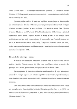 20

cebola (Allium cepa L.). No amendoinzeiro (Arachis hypogaea L.), Enneothrips flavens
(Moulton, 1941) é a praga chave desta cultura, sendo todo o programa de manejo direcionado
em seu controle (Lima 1997).
Entretanto, muitas espécies de tripes são benéficas, por auxiliarem na decomposição
dos nutrientes (Mound & Kibby 1998) e por possuírem grande potencial no controle biológico
de outros artrópodes (Johansen & Mojica-Guzmán 1997, Mound & Kibby 1998) e plantas
invasoras (Maddox et al. 1971, Lewis 1973, Mound & Zapater 2003). Porém, a principal
importância destes insetos, segundo Mound & Kibby (1998), é sua atuação como
polinizadores, que vem sendo comprovada em diversos estudos (e.g. Ananthakrishnan et al.
1981a, b, Ananthakrishnan 1993a, Terry 2002). Os tripes são visitantes comuns em flores,
porém sua presença é geralmente considerada danosa, e seu potencial como polinizadores tem
sido subestimado (Norton 1984).

1.2 Associações entre tripes e plantas
As espécies de tisanópteros apresentam diferentes graus de especificidade com as
espécies vegetais. Algumas poucas são tidas como monófagas, muitas certamente são
polífagas, mas a maioria, provavelmente, é oligófaga (Mound & Marullo 1996).
O reconhecimento da planta hospedeira sobre a qual as espécies de tripes realmente se
desenvolvem é um pré-requisito para entender os padrões de diversidade. Alguns taxa de tripes
estão associados com grupos vegetais particulares, enquanto outras utilizam um amplo espectro
de plantas.
Essas estreitas associações entre tisanópteros e plantas são consideradas comuns, como
por exemplo, certos Heterothripidae habitando Malpighiaceae (Del-Claro et al. 1997), ou
ainda, espécies de Frankliniella pertencentes ao grupo minuta desenvolvendo-se em asteráceas
(Retana & Mound 1994).

 