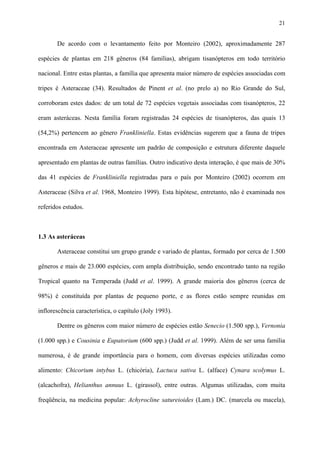 21

De acordo com o levantamento feito por Monteiro (2002), aproximadamente 287
espécies de plantas em 218 gêneros (84 famílias), abrigam tisanópteros em todo território
nacional. Entre estas plantas, a família que apresenta maior número de espécies associadas com
tripes é Asteraceae (34). Resultados de Pinent et al. (no prelo a) no Rio Grande do Sul,
corroboram estes dados: de um total de 72 espécies vegetais associadas com tisanópteros, 22
eram asteráceas. Nesta família foram registradas 24 espécies de tisanópteros, das quais 13
(54,2%) pertencem ao gênero Frankliniella. Estas evidências sugerem que a fauna de tripes
encontrada em Asteraceae apresente um padrão de composição e estrutura diferente daquele
apresentado em plantas de outras famílias. Outro indicativo desta interação, é que mais de 30%
das 41 espécies de Frankliniella registradas para o país por Monteiro (2002) ocorrem em
Asteraceae (Silva et al. 1968, Monteiro 1999). Esta hipótese, entretanto, não é examinada nos
referidos estudos.

1.3 As asteráceas
Asteraceae constitui um grupo grande e variado de plantas, formado por cerca de 1.500
gêneros e mais de 23.000 espécies, com ampla distribuição, sendo encontrado tanto na região
Tropical quanto na Temperada (Judd et al. 1999). A grande maioria dos gêneros (cerca de
98%) é constituída por plantas de pequeno porte, e as flores estão sempre reunidas em
inflorescência característica, o capítulo (Joly 1993).
Dentre os gêneros com maior número de espécies estão Senecio (1.500 spp.), Vernonia
(1.000 spp.) e Cousinia e Eupatorium (600 spp.) (Judd et al. 1999). Além de ser uma família
numerosa, é de grande importância para o homem, com diversas espécies utilizadas como
alimento: Chicorium intybus L. (chicória), Lactuca sativa L. (alface) Cynara scolymus L.
(alcachofra), Helianthus annuus L. (girassol), entre outras. Algumas utilizadas, com muita
freqüência, na medicina popular: Achyrocline satureioides (Lam.) DC. (marcela ou macela),

 