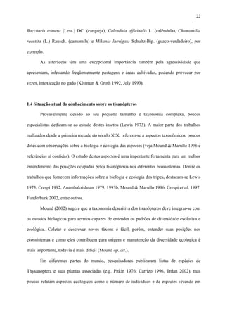 22

Baccharis trimera (Less.) DC. (carqueja), Calendula officinalis L. (calêndula), Chamomilla
recutita (L.) Rausch. (camomila) e Mikania laevigata Schultz-Bip. (guaco-verdadeiro), por
exemplo.
As asteráceas têm uma excepcional importância também pela agressividade que
apresentam, infestando freqüentemente pastagens e áreas cultivadas, podendo provocar por
vezes, intoxicação no gado (Kissman & Groth 1992, Joly 1993).

1.4 Situação atual do conhecimento sobre os tisanópteros
Provavelmente devido ao seu pequeno tamanho e taxonomia complexa, poucos
especialistas dedicam-se ao estudo destes insetos (Lewis 1973). A maior parte dos trabalhos
realizados desde a primeira metade do século XIX, referem-se a aspectos taxonômicos, poucos
deles com observações sobre a biologia e ecologia das espécies (veja Mound & Marullo 1996 e
referências aí contidas). O estudo destes aspectos é uma importante ferramenta para um melhor
entendimento das posições ocupadas pelos tisanópteros nos diferentes ecossistemas. Dentre os
trabalhos que fornecem informações sobre a biologia e ecologia dos tripes, destacam-se Lewis
1973, Crespi 1992, Ananthakrishnan 1979, 1993b, Mound & Marullo 1996, Crespi et al. 1997,
Funderburk 2002, entre outros.
Mound (2002) sugere que a taxonomia descritiva dos tisanópteros deve integrar-se com
os estudos biológicos para sermos capazes de entender os padrões de diversidade evolutiva e
ecológica. Coletar e descrever novos táxons é fácil, porém, entender suas posições nos
ecossistemas e como eles contribuem para origem e manutenção da diversidade ecológica é
mais importante, todavia é mais difícil (Mound op. cit.).
Em diferentes partes do mundo, pesquisadores publicaram listas de espécies de
Thysanoptera e suas plantas associadas (e.g. Pitkin 1976, Carrizo 1996, Trdan 2002), mas
poucas relatam aspectos ecológicos como o número de indivíduos e de espécies vivendo em

 