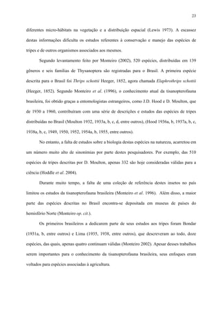 23

diferentes micro-hábitats na vegetação e a distribuição espacial (Lewis 1973). A escassez
destas informações dificulta os estudos referentes à conservação e manejo das espécies de
tripes e de outros organismos associados aos mesmos.
Segundo levantamento feito por Monteiro (2002), 520 espécies, distribuídas em 139
gêneros e seis famílias de Thysanoptera são registradas para o Brasil. A primeira espécie
descrita para o Brasil foi Thrips schottii Heeger, 1852, agora chamada Elaphrothrips schottii
(Heeger, 1852). Segundo Monteiro et al. (1996), o conhecimento atual da tisanopterofauna
brasileira, foi obtido graças a entomologistas estrangeiros, como J.D. Hood e D. Moulton, que
de 1930 a 1960, contribuíram com uma série de descrições e estudos das espécies de tripes
distribuídas no Brasil (Moulton 1932, 1933a, b, c, d, entre outros), (Hood 1936a, b, 1937a, b, c,
1938a, b, c, 1949, 1950, 1952, 1954a, b, 1955, entre outros).
No entanto, a falta de estudos sobre a biologia destas espécies na natureza, acarretou em
um número muito alto de sinonímias por parte destes pesquisadores. Por exemplo, das 510
espécies de tripes descritas por D. Moulton, apenas 332 são hoje consideradas válidas para a
ciência (Hoddle et al. 2004).
Durante muito tempo, a falta de uma coleção de referência destes insetos no país
limitou os estudos da tisanopterofauna brasileira (Monteiro et al. 1996). Além disso, a maior
parte das espécies descritas no Brasil encontra-se depositada em museus de países do
hemisfério Norte (Monteiro op. cit.).
Os primeiros brasileiros a dedicarem parte de seus estudos aos tripes foram Bondar
(1931a, b, entre outros) e Lima (1935, 1938, entre outros), que descreveram ao todo, doze
espécies, das quais, apenas quatro continuam válidas (Monteiro 2002). Apesar desses trabalhos
serem importantes para o conhecimento da tisanopterofauna brasileira, seus enfoques eram
voltados para espécies associadas à agricultura.

 
