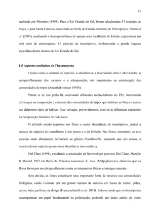 25

realizada por Monteiro (1999). Para o Rio Grande do Sul, foram relacionadas 34 espécies de
tripes, e para Santa Catarina, localizado ao Norte do Estado em torno de 160 espécies. Pinent et
al. (2003), analisando a tisanopterofauna de apenas uma localidade do Estado, registraram em
dois anos de amostragens, 83 espécies de tisanópteros, evidenciando a grande riqueza
específica destes insetos no Rio Grande do Sul.

1.5 Aspectos ecológicos de Thysanoptera
Fatores como o número de espécies, a abundância, a diversidade intra e inter-hábitat, o
compartilhamento dos recursos e a sobreposição, são importantes na estruturação das
comunidades de tripes (Ananthakrishnan 1993b).
Pinent et al. (no prelo b), analisando diferentes micro-hábitats no PEI, observaram
diferenças na composição e estrutura das comunidades de tripes que habitam as flores e ramos
nos diferentes tipos de hábitat. Essa variação, provavelmente, deve-se às diferenças existentes
na composição florística de cada local.
O referido estudo registrou nas flores a maior abundância de tisanópteros, porém a
riqueza de espécies foi semelhante à dos ramos e a do folhedo. Nas flores, entretanto, as seis
espécies mais abundantes pertencem ao gênero Frankliniella, enquanto que nos ramos, a
maioria destas espécies possui uma abundância intermediária.
Del-Claro (1998), estudando a associação de Heterothrips peixotoa Del-Claro, Marullo
& Mound, 1997 em flores de Peixotoa tomentosa A. Juss. (Malpighiaceae), observou que as
flores fornecem um abrigo eficiente contra as intempéries físicas e inimigos naturais.
Sem dúvida, as flores constituem uma importante fonte de recursos nas comunidades
biológicas, sendo visitadas por um grande número de animais em busca de néctar, pólen,
resina, óleo, perfume ou abrigo (Franceschinelli et al. 2003). Sabe-se ainda que os tisanópteros
desempenham um papel fundamental na polinização, podendo um único adulto de tripes

 