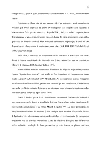 26

carregar até 200 grãos de pólen em seu corpo (Ananthakrishnan et al. 1981a, Ananthakrishnan
1993a).
Entretanto, as flores não são um recurso estável no ambiente e estão normalmente
presentes por breves intervalos de tempo. Os tisanópteros são obrigados com freqüência a
procurar novas flores para se estabelecer. Segundo Kirk (1996), a principal compensação das
dificuldades de viver neste micro-hábitat é a possibilidade dos tripes alimentarem-se em pólen,
que é rico em proteína. Grãos de pólen promovem um aumento na produção de ovos, na taxa
de crescimento e longevidade de muitas espécies de tripes (Kirk 1984, 1996, Trichilo & Leigh
1988, Funderburk 2002).
Além disso, a qualidade do alimento encontrado nas flores, é superior ao dos ramos,
devido à intensa transferência de nitrogênio dos órgãos vegetativos para os reprodutivos
(Bernays & Chapman 1994, Salisbury & Ross 1994).
Muitos autores destacam a capacidade e tendência dos tripes de alojar-se em pequenos
espaços (tigmotactismo positivo) como sendo um fator importante no comportamento destes
insetos (Lewis 1973, Crespi et al. 1997, Mound 2005). As inflorescências, além de fornecerem
um alimento de melhor qualidade, podem atuar como abrigo para estes insetos, principalmente
para as larvas. Neste contexto, destacam-se as asteráceas, cujas inflorescências densas podem
conter um grande número de tripes (Lewis 1973).
Assim, é possível que as flores constituam um micro-hábitat especialmente favorável e
que apresentem grande riqueza e abundância de tripes. Apesar disso, muitos tisanópteros são
especializados em alimentar-se de folhas (Mound & Teulon 1995). A maior permanência no
tempo deste micro-hábitat no ambiente, é uma vantagem sobre as flores. Ainda assim, Mound
& Teulon (op. cit.) informam que a alimentação em folhas provavelmente não é o recurso mais
importante para as espécies oportunistas. Além da relevância biológica, tais informações
podem subsidiar a avaliação de danos promovidos por estes insetos em plantas cultivadas

 