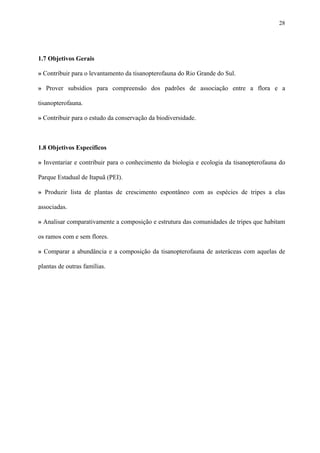 28

1.7 Objetivos Gerais
» Contribuir para o levantamento da tisanopterofauna do Rio Grande do Sul.
» Prover subsídios para compreensão dos padrões de associação entre a flora e a
tisanopterofauna.
» Contribuir para o estudo da conservação da biodiversidade.

1.8 Objetivos Específicos
» Inventariar e contribuir para o conhecimento da biologia e ecologia da tisanopterofauna do
Parque Estadual de Itapuã (PEI).
» Produzir lista de plantas de crescimento espontâneo com as espécies de tripes a elas
associadas.
» Analisar comparativamente a composição e estrutura das comunidades de tripes que habitam
os ramos com e sem flores.
» Comparar a abundância e a composição da tisanopterofauna de asteráceas com aquelas de
plantas de outras famílias.

 