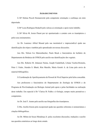 3

AGRADECIMENTOS
À Drª Helena Piccoli Romanowski pela competente orientação e confiança em mim
depositada.
À Drª Luiza Rodrigues Redaelli pela valiosa co-orientação e apoio neste trabalho.
À Drª Sílvia M. Jesien Pinent por ter oportunizado o contato com os tisanópteros e
pelos seus ensinamentos.
Ao Dr. Laurence Alfred Mound pela sua inestimável e imprescindível ajuda nas
identificações dos tripes e também pelo aprendizado em nossas discussões.
Aos Drs. Nélson Ivo Matzembacher, Paulo Brack e funcionários do herbário do
Departamento de Botânica da UFRGS pelo auxílio nas identificações dos vegetais.
Aos Drs. Roberto M. Johansen Naime, Joseph Funderburk, Liliana Vasiliu-Oromulu,
Peter J. Fedor, Jitendra S. Bhatti, Rita Marullo, Maria Goretti A. de Lima pelo envio de
material bibliográfico.
À Coordenação de Aperfeiçoamento de Pessoal de Nível Superior pela bolsa concedida.
Aos professores e funcionários do Departamento de Zoologia da UFRGS e do
Programa de Pós-Graduação em Biologia Animal pelo apoio e pelas facilidades na realização
deste trabalho. Em especial à Dr.ª Clarice B. Fialho e à Geórgia, sempre muito prestativas e
competentes.
Ao Dr. José F. Amato pelo auxílio nas fotografias dos tisanópteros.
À Dra. Jocélia Grazia pela excepcional ajuda nas questões referentes à nomenclatura e
citações bibliográficas.
Ao Dr. Milton de Souza Mendonça Jr. pelas excelentes discussões, traduções e auxílio
nas questões estatísticas ao longo deste estudo.

 