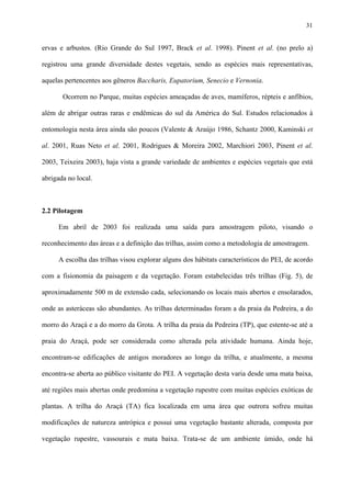 31

ervas e arbustos. (Rio Grande do Sul 1997, Brack et al. 1998). Pinent et al. (no prelo a)
registrou uma grande diversidade destes vegetais, sendo as espécies mais representativas,
aquelas pertencentes aos gêneros Baccharis, Eupatorium, Senecio e Vernonia.
Ocorrem no Parque, muitas espécies ameaçadas de aves, mamíferos, répteis e anfíbios,
além de abrigar outras raras e endêmicas do sul da América do Sul. Estudos relacionados à
entomologia nesta área ainda são poucos (Valente & Araújo 1986, Schantz 2000, Kaminski et
al. 2001, Ruas Neto et al. 2001, Rodrigues & Moreira 2002, Marchiori 2003, Pinent et al.
2003, Teixeira 2003), haja vista a grande variedade de ambientes e espécies vegetais que está
abrigada no local.

2.2 Pilotagem
Em abril de 2003 foi realizada uma saída para amostragem piloto, visando o
reconhecimento das áreas e a definição das trilhas, assim como a metodologia de amostragem.
A escolha das trilhas visou explorar alguns dos hábitats característicos do PEI, de acordo
com a fisionomia da paisagem e da vegetação. Foram estabelecidas três trilhas (Fig. 5), de
aproximadamente 500 m de extensão cada, selecionando os locais mais abertos e ensolarados,
onde as asteráceas são abundantes. As trilhas determinadas foram a da praia da Pedreira, a do
morro do Araçá e a do morro da Grota. A trilha da praia da Pedreira (TP), que estente-se até a
praia do Araçá, pode ser considerada como alterada pela atividade humana. Ainda hoje,
encontram-se edificações de antigos moradores ao longo da trilha, e atualmente, a mesma
encontra-se aberta ao público visitante do PEI. A vegetação desta varia desde uma mata baixa,
até regiões mais abertas onde predomina a vegetação rupestre com muitas espécies exóticas de
plantas. A trilha do Araçá (TA) fica localizada em uma área que outrora sofreu muitas
modificações de natureza antrópica e possui uma vegetação bastante alterada, composta por
vegetação rupestre, vassourais e mata baixa. Trata-se de um ambiente úmido, onde há

 