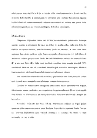 32

relativamente pouca incidência de luz no interior trilha, quando comparada às demais. A trilha
do morro da Grota (TG) é caracterizada por apresentar uma vegetação basicamente rupestre,
incluindo butiazais e densos vassourais. Além de esse ambiente ser bastante seco, possui ainda,
afloramentos graníticos que ocupam grande parte do local de amostragem.

2.3 Amostragem
No período de junho de 2003 a abril de 2004, foram realizadas quatro saídas de campo
sazonais visando a amostragem de tripes nas trilhas pré-estabelecidas. Cada uma destas foi
dividida em quatro subáreas, aproximadamente iguais em extensão. A cada saída foram
sorteadas duas destas subáreas onde foram amostrados aleatoriamente, três indivíduos de
Asteraceae e três de qualquer outra família. De cada indivíduo era retirado um ramo com flores
(F) e um sem flores (R). Cada ramo escolhido constituiu uma unidade amostral (UA).
Procurou-se obter um total de 72 unidades amostrais por ocasião de amostragem, porém no
inverno e outono, não houve flores suficientes para completar este número.
Por constituírem um micro-hábitat distinto, apresentando uma fauna particular (Pinent
et al. no prelo a), as poáceas foram excluídas do processo de amostragem.
A coleta dos ramos ocorreu da seguinte forma: com o auxílio de uma tesoura de poda,
foi secionado o ramo escolhido, a um comprimento de aproximadamente 20 cm, e em seguida
esse material foi acondicionado em saco plástico onde mais tarde realizou-se a triagem em
laboratório.
Conforme observado por Kudô (1971), determinadas espécies de tripes podem
apresentar diferentes movimentos ao longo da planta, de acordo com o período do dia. Para que
não houvesse interferência desta variável, alternou-se a seqüência das trilhas a serem
amostradas em cada ocasião.

 