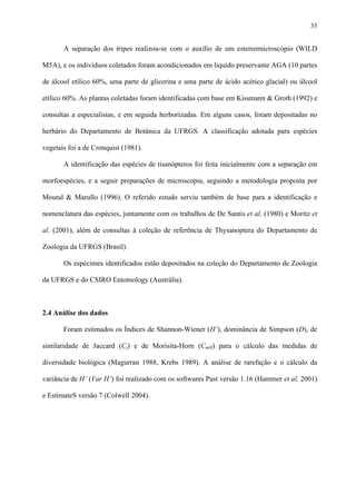 33

A separação dos tripes realizou-se com o auxílio de um estereomicroscópio (WILD
M5A), e os indivíduos coletados foram acondicionados em liquido preservante AGA (10 partes
de álcool etílico 60%, uma parte de glicerina e uma parte de ácido acético glacial) ou álcool
etílico 60%. As plantas coletadas foram identificadas com base em Kissmann & Groth (1992) e
consultas a especialistas, e em seguida herborizadas. Em alguns casos, foram depositadas no
herbário do Departamento de Botânica da UFRGS. A classificação adotada para espécies
vegetais foi a de Cronquist (1981).
A identificação das espécies de tisanópteros foi feita inicialmente com a separação em
morfoespécies, e a seguir preparações de microscopia, seguindo a metodologia proposta por
Mound & Marullo (1996). O referido estudo serviu também de base para a identificação e
nomenclatura das espécies, juntamente com os trabalhos de De Santis et al. (1980) e Moritz et
al. (2001), além de consultas à coleção de referência de Thysanoptera do Departamento de
Zoologia da UFRGS (Brasil).
Os espécimes identificados estão depositados na coleção do Departamento de Zoologia
da UFRGS e do CSIRO Entomology (Austrália).

2.4 Análise dos dados
Foram estimados os Índices de Shannon-Wiener (H’), dominância de Simpson (D), de
similaridade de Jaccard (Cj) e de Morisita-Horn (CmH) para o cálculo das medidas de
diversidade biológica (Magurran 1988, Krebs 1989). A análise de rarefação e o cálculo da
variância de H’ (Var H’) foi realizado com os softwares Past versão 1.16 (Hammer et al. 2001)
e EstimateS versão 7 (Colwell 2004).

 