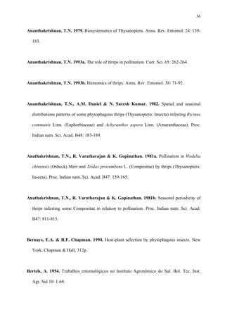 36

Ananthakrishnan, T.N. 1979. Biosystematics of Thysanoptera. Annu. Rev. Entomol. 24: 159183.

Ananthakrishnan, T.N. 1993a. The role of thrips in pollination. Curr. Sci. 65: 262-264.

Ananthakrishnan, T.N. 1993b. Bionomics of thrips. Annu. Rev. Entomol. 38: 71-92.

Ananthakrishnan, T.N., A.M. Daniel & N. Suresh Kumar. 1982. Spatial and seasonal
distributions patterns of some phytophagous thrips (Thysanoptera: Insecta) infesting Ricinus
communis Linn. (Euphorbiaceae) and Achyranthes aspera Linn. (Amaranthaceae). Proc.
Indian natn. Sci. Acad. B48: 183-189.

Anathakrishnan, T.N., R. Varatharajan & K. Gopinathan. 1981a. Pollination in Wedelia
chinensis (Osbeck) Merr and Tridax procumbens L. (Compositae) by thrips (Thysanoptera:
Insecta). Proc. Indian natn. Sci. Acad. B47: 159-165.

Anathakrishnan, T.N., R. Varatharajan & K. Gopinathan. 1981b. Seasonal periodicity of
thrips infesting some Compositae in relation to pollination. Proc. Indian natn. Sci. Acad.
B47: 811-815.

Bernays, E.A. & R.F. Chapman. 1994. Host-plant selection by phytophagous insects. New
York, Chapman & Hall, 312p.

Bertels, A. 1954. Trabalhos entomológicos no Instituto Agronômico do Sul. Bol. Tec. Inst.
Agr. Sul 10: 1-68.

 