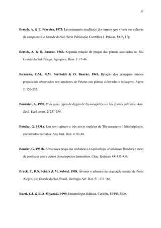 37

Bertels, A. & E. Ferreira. 1973. Levantamento atualizado dos insetos que vivem nas culturas
de campo no Rio Grande do Sul: Série Publicação Científica 1. Pelotas, UCP, 17p.

Bertels, A. & O. Baucke. 1966. Segunda relação de pragas das plantas cultivadas no Rio
Grande do Sul. Pesqui. Agropecu. Bras. 1: 17-46.

Biezanko, C.M., R.M. Bertholdi & O. Baucke. 1949. Relação dos principais insetos
prejudiciais observados nos arredores de Pelotas nas plantas cultivadas e selvagens. Agros
2: 156-232.

Bournier, A. 1970. Principaux types de dégats de thysanoptères sur les plantes cultivées. Ann.
Zool. Écol. anim. 2: 237-259.

Bondar, G. 1931a. Um novo gênero e três novas espécies de Thysanopteros Heliothripineos,
encontrados na Bahia. Arq. Inst. Biol. 4: 83-88.

Bondar, G. 1931b. Uma nova praga das orchideas (Anaphothrips orchidarum Bondar) e meio
de combater este e outros thysanopteros damninhos. Chac. Quintais 44: 435-436.

Brack, P., R.S. Schütz & M. Sobral. 1998. Árvores e arbustos na vegetação natural de Porto
Alegre, Rio Grande do Sul, Brasil. Iheringia, Ser. Bot. 51: 139-166.

Buzzi, Z.J. & R.D. Miyazaki. 1999. Entomologia didática. Curitiba, UFPR, 380p.

 