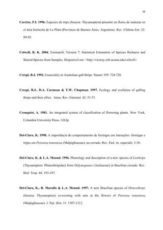 38

Carrizo, P.I. 1996. Especies de trips (Insecta: Thysanoptera) presente en flores de malezas en
el área hortícola de La Plata (Provincia de Buenos Aires, Argentina). Rev. Chilena Ent. 23:
89-95.

Colwell, R. K. 2004. EstimateS, Version 7: Statistical Estimation of Species Richness and
Shared Species from Samples. Disponível em: <http://viceroy.eeb.uconn.edu/colwell>

Crespi, B.J. 1992. Eusociality in Australian gall-thrips. Nature 359: 724-726.

Crespi, B.J., D.A. Carmean & T.W. Chapman. 1997. Ecology and evolution of galling
thrips and their allies. Annu. Rev. Entomol. 42: 51-71.

Cronquist, A. 1981. An integrated system of classification of flowering plants. New York,
Columbia University Press, 1262p.

Del-Claro, K. 1998. A importância do comportamento de formigas em interações: formigas e
tripes em Peixotoa tomentosa (Malpighiaceae), no cerrado. Rev. Etol. (n. especial): 3-10.

Del-Claro, K. & L.A. Mound. 1996. Phenology and description of a new species of Liothrips
(Thysanoptera: Phlaeothripidae) from Didymopanax (Araliaceae) in Brazilian cerrado. Rev.
Biol. Trop. 44: 193-197.

Del-Claro, K., R. Marullo & L.A. Mound. 1997. A new Brazilian species of Heterothrips
(Insecta: Thysanoptera) co-existing with ants in the flowers of Peixotoa tomentosa
(Malpighiaceae). J. Nat. Hist. 31: 1307-1312.

 