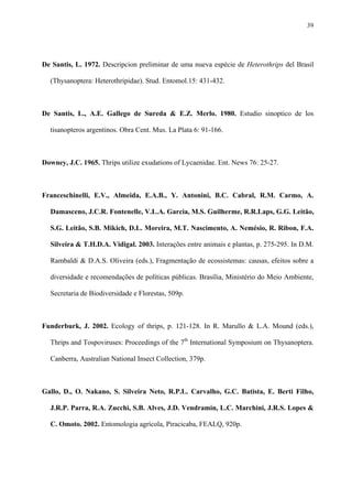 39

De Santis, L. 1972. Descripcion preliminar de uma nueva espécie de Heterothrips del Brasil
(Thysanoptera: Heterothripidae). Stud. Entomol.15: 431-432.

De Santis, L., A.E. Gallego de Sureda & E.Z. Merlo. 1980. Estudio sinoptico de los
tisanopteros argentinos. Obra Cent. Mus. La Plata 6: 91-166.

Downey, J.C. 1965. Thrips utilize exudations of Lycaenidae. Ent. News 76: 25-27.

Franceschinelli, E.V., Almeida, E.A.B., Y. Antonini, B.C. Cabral, R.M. Carmo, A.
Damasceno, J.C.R. Fontenelle, V.L.A. Garcia, M.S. Guilherme, R.R.Laps, G.G. Leitão,
S.G. Leitão, S.B. Mikich, D.L. Moreira, M.T. Nascimento, A. Nemésio, R. Ribon, F.A.
Silveira & T.H.D.A. Vidigal. 2003. Interações entre animais e plantas, p. 275-295. In D.M.
Rambaldi & D.A.S. Oliveira (eds.), Fragmentação de ecossistemas: causas, efeitos sobre a
diversidade e recomendações de políticas públicas. Brasília, Ministério do Meio Ambiente,
Secretaria de Biodiversidade e Florestas, 509p.

Funderburk, J. 2002. Ecology of thrips, p. 121-128. In R. Marullo & L.A. Mound (eds.),
Thrips and Tospoviruses: Proceedings of the 7th International Symposium on Thysanoptera.
Canberra, Australian National Insect Collection, 379p.

Gallo, D., O. Nakano, S. Silveira Neto, R.P.L. Carvalho, G.C. Batista, E. Berti Filho,
J.R.P. Parra, R.A. Zucchi, S.B. Alves, J.D. Vendramin, L.C. Marchini, J.R.S. Lopes &
C. Omoto. 2002. Entomologia agrícola, Piracicaba, FEALQ, 920p.

 