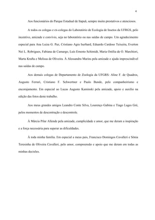 4

Aos funcionários do Parque Estadual de Itapuã, sempre muito prestativos e atenciosos.
A todos os colegas e ex-colegas do Laboratório de Ecologia de Insetos da UFRGS, pelo
incentivo, amizade e convívio, seja no laboratório ou nas saídas de campo. Um agradecimento
especial para Ana Luiza G. Paz, Cristiano Agra Iserhard, Eduardo Cardoso Teixeira, Everton
Nei L. Robrigues, Fabiana de Camargo, Luís Ernesto Schimidt, Maria Ostília de O. Marchiori,
Marta Krafta e Melissa de Oliveira. À Alessandra Marins pela amizade e ajuda imprescindível
nas saídas de campo.
Aos demais colegas de Departamento de Zoologia da UFGRS: Aline F. de Quadros,
Augusto Ferrari, Cristiano F. Schwertner e Paulo Bunde, pelo companheirismo e
encorajamento. Em especial ao Lucas Augusto Kaminski pela amizade, apoio e auxílio na
edição das fotos deste trabalho.
Aos meus grandes amigos Leandro Conte Silva, Lourenço Gabina e Tiago Lages Gré,
pelos momentos de descontração e descontrole.
À Márcia Pilar Allende pela amizade, cumplicidade e amor, que me deram a inspiração
e a força necessária para superar as dificuldades.
À toda minha família. Em especial a meus pais, Francisco Domingos Cavalleri e Sônia
Teresinha de Oliveira Cavalleri, pelo amor, compreensão e apoio que me deram em todas as
minhas decisões.

 
