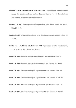 40

Hammer, Ø., D.A.T. Harper & P.D. Ryan. 2001. PAST: Paleontological statistics software
package for education and data analysis. Palaeont. Electron. 4: 1-9. Disponível em:
<http://folk.uio.no/ohammer/past/download.html>

Hartwig, E.K. 1967. Termitophilous Thysanoptera from South Africa. Journal Ent. Soc. S.
Africa 29: 44-47.

Heming, B.S. 1971. Functional morphology of the Thysanopteran praetarsus. Can. J. Zool. 49:
101-108.

Hoodle, M.S., L.A. Mound & S. Nakahara. 2004. Thysanoptera recorded from California,
U.S.A.: a checklist. Fla. Entomol. 53: 317-323.

Hood, J.D. 1936a. Studies in Neotropical Thysanoptera I. Rev. Entomol. 6: 248-279.

Hood, J.D. 1936b. Studies in Neotropical Thysanoptera II. Rev. Entomol. 6: 424-460.

Hood, J.D. 1937a. Studies in Neotropical Thysanoptera III. Rev. Entomol. 7: 96-115.

Hood, J.D. 1937b. Studies in Neotropical Thysanoptera IV. Rev. Entomol. 7: 255-296.

Hood, J.D. 1937c. Studies in Neotropical Thysanoptera V. Rev. Entomol. 7: 486-530.

Hood, J.D. 1938a. Studies in Neotropical Thysanoptera VI. Rev. Entomol. 8: 161-187.

 