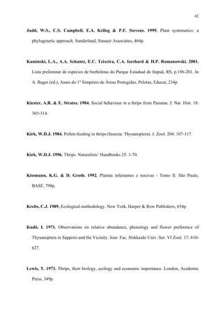 42

Judd, W.S., C.S. Campbell, E.A. Kellog & P.F. Stevens. 1999. Plant systematics: a
phylogenetic approach. Sunderland, Sinauer Associates, 464p.

Kaminski, L.A., A.A. Schantz, E.C. Teixeira, C.A. Iserhard & H.P. Romanowski. 2001.
Lista preliminar de espécies de borboletas do Parque Estadual de Itapuã, RS, p.196-201. In
A. Bager (ed.), Anais do 1º Simpósio de Áreas Protegidas, Pelotas, Educat, 234p.

Kiester, A.R. & E. Strates. 1984. Social behaviour in a thrips from Panama. J. Nat. Hist. 18:
303-314.

Kirk, W.D.J. 1984. Pollen-feeding in thrips (Insecta: Thysanoptera). J. Zool. 204: 107-117.

Kirk, W.D.J. 1996. Thrips. Naturalists’ Handbooks 25: 1-70.

Kissmann, K.G. & D. Groth. 1992. Plantas infestantes e nocivas - Tomo II. São Paulo,
BASF, 798p.

Krebs, C.J. 1989. Ecological methodology. New York, Harper & Row Publishers, 654p.

Kudô, I. 1971. Observations on relative abundance, phenology and flower preference of
Thysanoptera in Sapporo and the Vicinity. Jour. Fac. Hokkaido Univ. Ser. VI Zool. 17: 610627.

Lewis, T. 1973. Thrips, their biology, ecology and economic importance. London, Academic
Press, 349p.

 