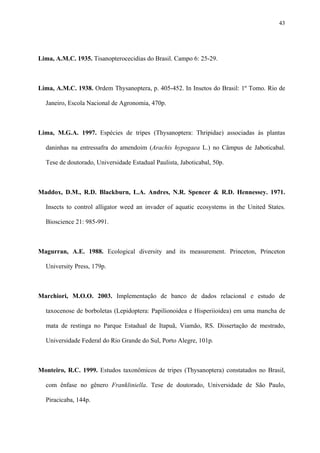 43

Lima, A.M.C. 1935. Tisanopterocecidias do Brasil. Campo 6: 25-29.

Lima, A.M.C. 1938. Ordem Thysanoptera, p. 405-452. In Insetos do Brasil: 1º Tomo. Rio de
Janeiro, Escola Nacional de Agronomia, 470p.

Lima, M.G.A. 1997. Espécies de tripes (Thysanoptera: Thripidae) associadas às plantas
daninhas na entressafra do amendoim (Arachis hypogaea L.) no Câmpus de Jaboticabal.
Tese de doutorado, Universidade Estadual Paulista, Jaboticabal, 50p.

Maddox, D.M., R.D. Blackburn, L.A. Andres, N.R. Spencer & R.D. Hennessey. 1971.
Insects to control alligator weed an invader of aquatic ecosystems in the United States.
Bioscience 21: 985-991.

Magurran, A.E. 1988. Ecological diversity and its measurement. Princeton, Princeton
University Press, 179p.

Marchiori, M.O.O. 2003. Implementação de banco de dados relacional e estudo de
taxocenose de borboletas (Lepidoptera: Papilionoidea e Hisperiioidea) em uma mancha de
mata de restinga no Parque Estadual de Itapuã, Viamão, RS. Dissertação de mestrado,
Universidade Federal do Rio Grande do Sul, Porto Alegre, 101p.

Monteiro, R.C. 1999. Estudos taxonômicos de tripes (Thysanoptera) constatados no Brasil,
com ênfase no gênero Frankliniella. Tese de doutorado, Universidade de São Paulo,
Piracicaba, 144p.

 