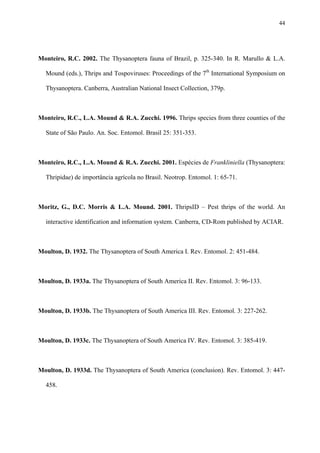 44

Monteiro, R.C. 2002. The Thysanoptera fauna of Brazil, p. 325-340. In R. Marullo & L.A.
Mound (eds.), Thrips and Tospoviruses: Proceedings of the 7th International Symposium on
Thysanoptera. Canberra, Australian National Insect Collection, 379p.

Monteiro, R.C., L.A. Mound & R.A. Zucchi. 1996. Thrips species from three counties of the
State of São Paulo. An. Soc. Entomol. Brasil 25: 351-353.

Monteiro, R.C., L.A. Mound & R.A. Zucchi. 2001. Espécies de Frankliniella (Thysanoptera:
Thripidae) de importância agrícola no Brasil. Neotrop. Entomol. 1: 65-71.

Moritz, G., D.C. Morris & L.A. Mound. 2001. ThripsID – Pest thrips of the world. An
interactive identification and information system. Canberra, CD-Rom published by ACIAR.

Moulton, D. 1932. The Thysanoptera of South America I. Rev. Entomol. 2: 451-484.

Moulton, D. 1933a. The Thysanoptera of South America II. Rev. Entomol. 3: 96-133.

Moulton, D. 1933b. The Thysanoptera of South America III. Rev. Entomol. 3: 227-262.

Moulton, D. 1933c. The Thysanoptera of South America IV. Rev. Entomol. 3: 385-419.

Moulton, D. 1933d. The Thysanoptera of South America (conclusion). Rev. Entomol. 3: 447458.

 