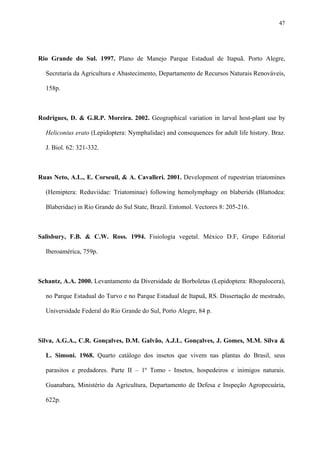 47

Rio Grande do Sul. 1997. Plano de Manejo Parque Estadual de Itapuã. Porto Alegre,
Secretaria da Agricultura e Abastecimento, Departamento de Recursos Naturais Renováveis,
158p.

Rodrigues, D. & G.R.P. Moreira. 2002. Geographical variation in larval host-plant use by
Heliconius erato (Lepidoptera: Nymphalidae) and consequences for adult life history. Braz.
J. Biol. 62: 321-332.

Ruas Neto, A.L., E. Corseuil, & A. Cavalleri. 2001. Development of rupestrian triatomines
(Hemiptera: Reduviidae: Triatominae) following hemolymphagy on blaberids (Blattodea:
Blaberidae) in Rio Grande do Sul State, Brazil. Entomol. Vectores 8: 205-216.

Salisbury, F.B. & C.W. Ross. 1994. Fisiología vegetal. México D.F, Grupo Editorial
Iberoamérica, 759p.

Schantz, A.A. 2000. Levantamento da Diversidade de Borboletas (Lepidoptera: Rhopalocera),
no Parque Estadual do Turvo e no Parque Estadual de Itapuã, RS. Dissertação de mestrado,
Universidade Federal do Rio Grande do Sul, Porto Alegre, 84 p.

Silva, A.G.A., C.R. Gonçalves, D.M. Galvão, A.J.L. Gonçalves, J. Gomes, M.M. Silva &
L. Simoni. 1968. Quarto catálogo dos insetos que vivem nas plantas do Brasil, seus
parasitos e predadores. Parte II – 1º Tomo - Insetos, hospedeiros e inimigos naturais.
Guanabara, Ministério da Agricultura, Departamento de Defesa e Inspeção Agropecuária,
622p.

 