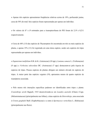51

» Apenas três espécies apresentaram freqüências relativas acima de 10%, perfazendo juntas,
cerca de 54% do total. Seis espécies foram representadas por apenas um indivíduo.

» Os valores de H’ e D estimados para a tisanopterofauna do PEI foram de 2,19 e 0,211
respectivamente.

» Cerca de 48% (15) das espécies de Thysanoptera foi encontrada em três ou mais espécies de
planta, e apenas 35% (11) foi registrada em uma única espécie, sendo seis espécies de tripes
representadas por apenas um indivíduo.

» Eupatorium inulifolium H.B. & K. (Asteraceae) (10 spp.), Lantana camara L. (Verbenaceae)
(9 spp.) e Verbesina subcordata DC. (Asteraceae) (7 spp.) destacaram-se pela riqueza de
espécies de tripes. Poucas espécies de plantas abrigam um número elevado de espécies de
tripes. A maior parte das espécies vegetais (19), apresentou menos de quatro espécies de
tisanópteros associada.

» Pelo menos três interações específicas puderam ser identificadas entre tripes e planta:
Craniothrips urichi Bagnall, 1915 desenvolvendo-se em Leandra australis (Cham.) Cogn.
(Melastomataceae) (principalmente nas folhas), e duas espécies de Heterothrips, uma associada
à Croton gnaphalii Baill. (Euphorbiaceae) e a outra à Spermacoce verticillata L. (Rubiaceae)
(principalmente nas flores).

 