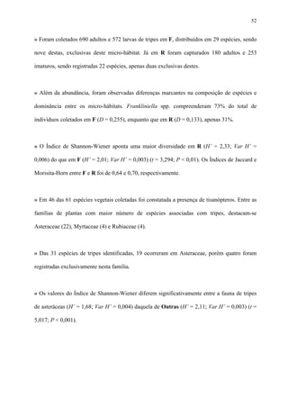 52

» Foram coletados 690 adultos e 572 larvas de tripes em F, distribuídos em 29 espécies, sendo
nove destas, exclusivas deste micro-hábitat. Já em R foram capturados 180 adultos e 253
imaturos, sendo registradas 22 espécies, apenas duas exclusivas destes.

» Além da abundância, foram observadas diferenças marcantes na composição de espécies e
dominância entre os micro-hábitats. Frankliniella spp. compreenderam 73% do total de
indivíduos coletados em F (D = 0,255), enquanto que em R (D = 0,133), apenas 31%.

» O Índice de Shannon-Wiener aponta uma maior diversidade em R (H’ = 2,33; Var H’ =
0,006) do que em F (H’ = 2,01; Var H’ = 0,003) (t = 3,294; P < 0,01). Os Índices de Jaccard e
Morisita-Horn entre F e R foi de 0,64 e 0,70, respectivamente.

» Em 46 das 61 espécies vegetais coletadas foi constatada a presença de tisanópteros. Entre as
famílias de plantas com maior número de espécies associadas com tripes, destacam-se
Asteraceae (22), Myrtaceae (4) e Rubiaceae (4).

» Das 31 espécies de tripes identificadas, 19 ocorreram em Asteraceae, porém quatro foram
registradas exclusivamente nesta família.

» Os valores do Índice de Shannon-Wiener diferem significativamente entre a fauna de tripes
de asteráceas (H’ = 1,68; Var H’ = 0,004) daquela de Outras (H’ = 2,11; Var H’ = 0,003) (t =
5,017; P < 0,001).

 