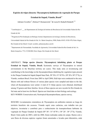 55

Espécies de tripes (Insecta: Thysanoptera) habitantes da vegetação do Parque
Estadual de Itapuã, Viamão, Brasil 1
Adriano Cavalleri 2, Helena P. Romanowski 2 & Luiza R. Redaelli Redaelli 2,3

1

Contribuição nº ___ do Departamento de Zoologia do Instituto de Biociências da Universidade Federal do Rio

Grande do Sul
2

Programa de Pós-Graduação em Biologia Animal, Departamento de Zoologia, Instituto de Biociências,

Universidade Federal do Rio Grande do Sul. Av. Bento Gonçalves, 9500, Prédio 43435, 91501-970, Porto Alegre,
Rio Grande do Sul, Brasil. E-mail: cavalleri_adriano@yahoo.com.br
3

Departamento de Fitossanidade, Faculdade de Agronomia, Universidade Federal do Rio Grande do Sul. Av.

Bento Gonçalves, 7712, 91540-000, Porto Alegre, Rio Grande do Sul, Brasil.

_______________________________
ABSTRACT. Thrips species (Insecta: Thysanoptera) inhabiting plants at Parque
Estadual de Itapuã, Viamão, Brazil. Systematic surveys of Thysanoptera in natural
environments in the Brazilian territory are scarce. This study aims at inventorying and
contributing to the knowledge on the thysanopterofauna inhabiting the vegetation types present
in the Parque Estadual de Itapuã (Itapuã State Park, 50º 50’e 51º 05’W e 30º 20’e 30º 27’S), in
Viamão, southern Brazil. From June 2003 to April 2004, field trips were conducted to the area.
Shoots with and without flowers of various plant species were sampled and taken to the lab,
where all thysanopterans were sorted. A total of 31 thrips species were obtained, distributed
among 19 genera and three families. Seven of these species are new records for Rio Grande do
Sul state and at least two for Brazil. Species are listed data on their biology and ecology.
KEY-WORDS: Conservation unit, Neotropical thysanopterofauna, species survey.

RESUMO. Levantamentos sistemáticos de Thysanoptera em ambientes naturais ao longo do
território brasileiro são escassos. Visando suprir estas carências, este trabalho tem por
objetivos, inventariar e contribuir para o conhecimento da tisanopterofauna habitante da
vegetação do Parque Estadual de Itapuã (50º 50’- 51º 05’W e 30º 20’- 30º 27’S), Viamão,
Brasil. Entre junho de 2003 e abril de 2004, foram realizadas saídas de campo. Ramos com e
sem flores de diversas espécies vegetais foram amostrados e levados para laboratório, onde

 