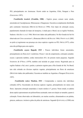 61

PEI, principalmente em Asteraceae. Ocorre ainda na Argentina, Chile, Paraguai e Peru
(NAKAHARA 1997).
Frankliniella insularis (Franklin, 1908) - Espécie pouco comum neste estudo,
amostrada em Caesalpinaceae, Mimosaceae e Onagraceae. Encontra-se amplamente distribuída
pelo continente Americano (MOUND & MARULLO 1996). Este tripes de coloração escura,
popularmente chamado de tripes da laranjeira, é citado para o Brasil, nas as regiões Nordeste,
Sudeste e Sul (SILVA et al. 1968, MONTEIRO dados não publicados). No Rio Grande do Sul foi
observada em Citrus aurantium L. (Rutaceae) (BERTELS & BAUCKE 1966). PINENT et al. (2003,
no prelo a) registraram sua presença em cinco espécies vegetais no PEI. ORTIZ (1977), refere
uma alta polifagia para esta espécie.
Frankliniella oxyura Bagnall, 1919 - Poucos indivíduos foram amostrados,
principalmente em flores de E. inulifolium. Possui 1 mm de comprimento, coloração castanhoescura e apresenta também, cerdas interocelares III e do pronoto muito pequenas. Segundo
SAKIMURA & O’NEILL (1979), também está incluída no grupo minuta. Registrada para as
regiões Sudeste e Sul, este é, porém, o primeiro registro para o Rio Grande do Sul. No Brasil,
tem sido coletada em diversas espécies vegetais, principalmente em flores de asteráceas
(MONTEIRO dados não publicados). Encontra-se também na Argentina e Paraguai (NAKAHARA
1997).
Frankliniella rodeos Moulton, 1933 - Compreendeu a maioria dos indivíduos
coletados (42%). Encontrados em diversas espécies vegetais, principalmente em ramos com
flores. Apresenta coloração amarelada e é muito similar à F. gemina. Neste estudo, os adultos
desta espécie apresentaram um polimorfismo acentuado, tanto em relação ao tamanho, quanto à
coloração. Foram observados em laboratório, em muitas ocasiões, alimentando-se em pétalas,
gineceu, androceu e inclusive grãos de pólen de asteráceas. Segundo QUINTANILLA (1980) esta

 