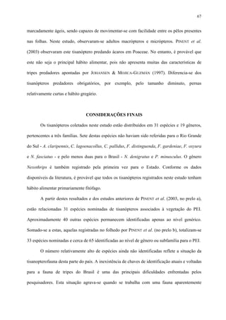 67

marcadamente ágeis, sendo capazes de movimentar-se com facilidade entre os pêlos presentes
nas folhas. Neste estudo, observaram-se adultos macrópteros e micrópteros. PINENT et al.
(2003) observaram este tisanóptero predando ácaros em Poaceae. No entanto, é provável que
este não seja o principal hábito alimentar, pois não apresenta muitas das características de
tripes predadores apontadas por JOHANSEN & MOJICA-GUZMÁN (1997). Diferencia-se dos
tisanópteros predadores obrigatórios, por exemplo, pelo tamanho diminuto, pernas
relativamente curtas e hábito gregário.

CONSIDERAÇÕES FINAIS
Os tisanópteros coletados neste estudo estão distribuídos em 31 espécies e 19 gêneros,
pertencentes a três famílias. Sete destas espécies não haviam sido referidas para o Rio Grande
do Sul - A. claripennis, C. lagoenacollus, C. pallidus, F. distinguenda, F. gardeniae, F. oxyura
e N. fasciatus - e pelo menos duas para o Brasil - N. denigratus e P. minusculus. O gênero
Nexothrips é também registrado pela primeira vez para o Estado. Conforme os dados
disponíveis da literatura, é provável que todos os tisanópteros registrados neste estudo tenham
hábito alimentar primariamente fitófago.
A partir destes resultados e dos estudos anteriores de PINENT et al. (2003, no prelo a),
estão relacionadas 31 espécies nominadas de tisanópteros associados à vegetação do PEI.
Aproximadamente 40 outras espécies permanecem identificadas apenas ao nível genérico.
Somado-se a estas, aquelas registradas no folhedo por PINENT et al. (no prelo b), totalizam-se
33 espécies nominadas e cerca de 65 identificadas ao nível de gênero ou subfamília para o PEI.
O número relativamente alto de espécies ainda não identificadas reflete a situação da
tisanopterofauna desta parte do país. A inexistência de chaves de identificação atuais e voltadas
para a fauna de tripes do Brasil é uma das principais dificuldades enfrentadas pelos
pesquisadores. Esta situação agrava-se quando se trabalha com uma fauna aparentemente

 