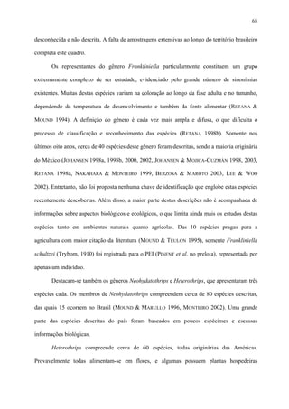 68

desconhecida e não descrita. A falta de amostragens extensivas ao longo do território brasileiro
completa este quadro.
Os representantes do gênero Frankliniella particularmente constituem um grupo
extremamente complexo de ser estudado, evidenciado pelo grande número de sinonímias
existentes. Muitas destas espécies variam na coloração ao longo da fase adulta e no tamanho,
dependendo da temperatura de desenvolvimento e também da fonte alimentar (RETANA &
MOUND 1994). A definição do gênero é cada vez mais ampla e difusa, o que dificulta o
processo de classificação e reconhecimento das espécies (RETANA 1998b). Somente nos
últimos oito anos, cerca de 40 espécies deste gênero foram descritas, sendo a maioria originária
do México (JOHANSEN 1998a, 1998b, 2000, 2002, JOHANSEN & MOJICA-GUZMÁN 1998, 2003,
RETANA 1998a, NAKAHARA & MONTEIRO 1999, BERZOSA & MAROTO 2003, LEE & WOO
2002). Entretanto, não foi proposta nenhuma chave de identificação que englobe estas espécies
recentemente descobertas. Além disso, a maior parte destas descrições não é acompanhada de
informações sobre aspectos biológicos e ecológicos, o que limita ainda mais os estudos destas
espécies tanto em ambientes naturais quanto agrícolas. Das 10 espécies pragas para a
agricultura com maior citação da literatura (MOUND & TEULON 1995), somente Frankliniella
schultzei (Trybom, 1910) foi registrada para o PEI (PINENT et al. no prelo a), representada por
apenas um indivíduo.
Destacam-se também os gêneros Neohydatothrips e Heterothrips, que apresentaram três
espécies cada. Os membros de Neohydatothrips compreendem cerca de 80 espécies descritas,
das quais 15 ocorrem no Brasil (MOUND & MARULLO 1996, MONTEIRO 2002). Uma grande
parte das espécies descritas do país foram baseados em poucos espécimes e escassas
informações biológicas.
Heterothrips compreende cerca de 60 espécies, todas originárias das Américas.
Provavelmente todas alimentam-se em flores, e algumas possuem plantas hospedeiras

 