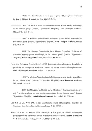 71

________________

. 1998a. The Frankliniella curiosa species group (Thysanoptera: Thripidae).

Revista de Biologia Tropical, San Jose, 46 (3): 717-738.
________________

. 1998b. The Mexican Frankliniella desertileonidum Watson species assemblage,

in the “intonsa group” (Insecta, Thysanoptera: Thripidae). Acta Zoologica Mexicana,
México D.F., 75: 143-161.
________________

. 2000. The Mexican Frankliniella paracutinensis sp. nov. species assemblage, in

the “intonsa group” (Insecta, Thysanoptera: Thripidae). Acta Zoologica Mexicana, México
D.F., 80: 1-49.
________________

. 2002. The Mexican Frankliniella fusca (Hinds), F. pallida (Uzel) and F.

schultzei (Trybom) species assemblages, in the “intonsa group” (Insecta, Thysanoptera:
Thripidae). Acta Zoologica Mexicana, México D.F., 85: 51-82.
JOHANSEN, R.M. & A. MOJICA-GUZMÁN. 1997. Reconsideracion del concepto depredador y
parasitoide en tisanopteros Mexicanos (Insecta) de interes en control biologico natural.
Folia Entomologica Mexicana, México D.F., 97: 21-38.
________________

. 1998. The Mexican Frankliniella anitahoffmannae sp. nov. species assemblage,

in the “intonsa group” (Insecta, Thysanoptera: Thripidae). Acta Zoologica Mexicana,
México D.F., 75: 1-16.
________________

. 2003. The Mexican Frankliniella aurea Moulton, F. bisaetaevenusta sp., nov.

and F. prothoraciglabra sp. nov. species assemblages, in the “intonsa group” (Insecta,
Thysanoptera: Thripidae). Acta Zoologica Mexicana, México D.F., 89: 201-240.
LEE, G.S. & K.S. WOO. 2002. A new Frankliniella species (Thysanoptera, Thripidae) on
Gramineae from Korea. Insecta Koreana, Seoul, 19 (2): 199-204.
MARULLO, R. & L.A. MOUND. 2000. Nexothrips: A new genus of Thripine Thysanoptera
(Insecta) from the Neotropics, and its Paleotropical faunal affinities. Journal of the New
York Entomological Society, New York, 108 (3-4): 231-236.

 