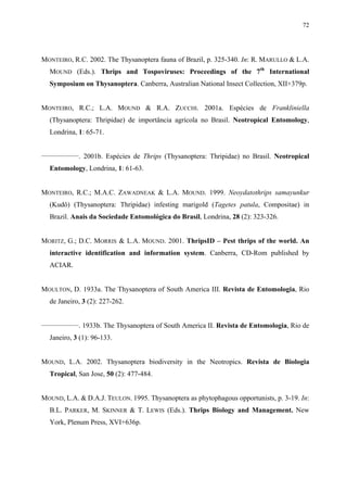 72

MONTEIRO, R.C. 2002. The Thysanoptera fauna of Brazil, p. 325-340. In: R. MARULLO & L.A.
MOUND (Eds.). Thrips and Tospoviruses: Proceedings of the 7th International
Symposium on Thysanoptera. Canberra, Australian National Insect Collection, XII+379p.
MONTEIRO, R.C.; L.A. MOUND & R.A. ZUCCHI. 2001a. Espécies de Frankliniella
(Thysanoptera: Thripidae) de importância agrícola no Brasil. Neotropical Entomology,
Londrina, 1: 65-71.
________________

. 2001b. Espécies de Thrips (Thysanoptera: Thripidae) no Brasil. Neotropical

Entomology, Londrina, 1: 61-63.
MONTEIRO, R.C.; M.A.C. ZAWADNEAK & L.A. MOUND. 1999. Neoydatothrips samayunkur
(Kudô) (Thysanoptera: Thripidae) infesting marigold (Tagetes patula, Compositae) in
Brazil. Anais da Sociedade Entomológica do Brasil, Londrina, 28 (2): 323-326.
MORITZ, G.; D.C. MORRIS & L.A. MOUND. 2001. ThripsID – Pest thrips of the world. An
interactive identification and information system. Canberra, CD-Rom published by
ACIAR.
MOULTON, D. 1933a. The Thysanoptera of South America III. Revista de Entomologia, Rio
de Janeiro, 3 (2): 227-262.
________________

. 1933b. The Thysanoptera of South America II. Revista de Entomologia, Rio de

Janeiro, 3 (1): 96-133.
MOUND, L.A. 2002. Thysanoptera biodiversity in the Neotropics. Revista de Biologia
Tropical, San Jose, 50 (2): 477-484.
MOUND, L.A. & D.A.J. TEULON. 1995. Thysanoptera as phytophagous opportunists, p. 3-19. In:
B.L. PARKER, M. SKINNER & T. LEWIS (Eds.). Thrips Biology and Management. New
York, Plenum Press, XVI+636p.

 