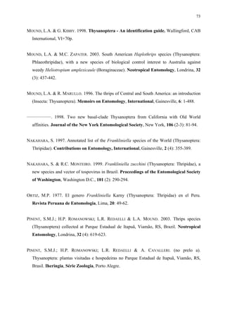 73

MOUND, L.A. & G. KIBBY. 1998. Thysanoptera - An identification guide. Wallingford, CAB
International, VI+70p.
MOUND, L.A. & M.C. ZAPATER. 2003. South American Haplothrips species (Thysanoptera:
Phlaeothripidae), with a new species of biological control interest to Australia against
weedy Heliotropium amplexicaule (Boraginaceae). Neotropical Entomology, Londrina, 32
(3): 437-442.
MOUND, L.A. & R. MARULLO. 1996. The thrips of Central and South America: an introduction
(Insecta: Thysanoptera). Memoirs on Entomology, International, Gainesville, 6: 1-488.
________________

. 1998. Two new basal-clade Thysanoptera from California with Old World

affinities. Journal of the New York Entomological Society, New York, 106 (2-3): 81-94.
NAKAHARA, S. 1997. Annotated list of the Frankliniella species of the World (Thysanoptera:
Thripidae). Contributions on Entomology, International, Gainesville, 2 (4): 355-389.
NAKAHARA, S. & R.C. MONTEIRO. 1999. Frankliniella zucchini (Thysanoptera: Thripidae), a
new species and vector of tospovirus in Brazil. Proceedings of the Entomological Society
of Washington, Washington D.C., 101 (2): 290-294.
ORTIZ, M.P. 1977. El genero Frankliniella Karny (Thysanoptera: Thripidae) en el Peru.
Revista Peruana de Entomologia, Lima, 20: 49-62.
PINENT, S.M.J.; H.P. ROMANOWSKI; L.R. REDAELLI & L.A. MOUND. 2003. Thrips species
(Thysanoptera) collected at Parque Estadual de Itapuã, Viamão, RS, Brazil. Neotropical
Entomology, Londrina, 32 (4): 619-623.
PINENT, S.M.J.; H.P. ROMANOWSKI; L.R. REDAELLI & A. CAVALLERI. (no prelo a).
Thysanoptera: plantas visitadas e hospedeiras no Parque Estadual de Itapuã, Viamão, RS,
Brasil. Iheringia, Série Zoologia, Porto Alegre.

 