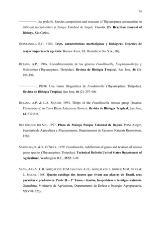 74
________________

. (no prelo b). Species composition and structure of Thysanoptera communities in

different microhabitats at Parque Estadual de Itapuã, Viamão, RS. Brazilian Journal of
Biology, São Carlos.
QUINTANILLA R.H. 1980. Trips, características morfológicas y biológicas. Especies de
mayor importancia agrícola. Buenos Aires, Ed. Hemisferio Sur S.A., 60p.

RETANA, A.P. 1998a. Reestablecimiento de los géneros Frankliniella, Exophtalmothrips y
Bolbothrips (Thysanoptera: Thripidae). Revista de Biologia Tropical, San Jose, 46 (2):
385-396.
________________

. 1998b. Una visión filogenética de Frankliniella (Thysanoptera: Thripidae).

Revista de Biologia Tropical, San Jose, 46 (2): 397-406.
RETANA, A.P. & L.A. MOUND. 1994. Thrips of the Frankliniella minuta group (Insecta:
Thysanoptera) in Costa Rican Asteraceae flowers. Revista de Biologia Tropical, San Jose,
42: 639-648.
RIO GRANDE

DO

SUL. 1997. Plano de Manejo Parque Estadual de Itapuã. Porto Alegre,

Secretaria da Agricultura e Abastecimento, Departamento de Recursos Naturais Renováveis,
158p.
SAKIMURA, K. & K. O’NEILL. 1979. Frankliniella, redefinition of genus and revision of minuta
group species (Thysanoptera: Thripidae). Technical Bulletin/United States Department of
Agriculture, Washington D.C., 1572: 1-49.
SILVA, A.G.A.; C.R. GONÇALVES; D.M. GALVÃO; A.J.L. GONÇALVES; J. GOMES; M.M. SILVA &
L. SIMONI. 1968. Quarto catálogo dos insetos que vivem nas plantas do Brasil, seus
parasitos e predadores. Parte II – 1º Tomo - Insetos, hospedeiros e inimigos naturais.
Guanabara, Ministério da Agricultura, Departamento de Defesa e Inspeção Agropecuária,
XXVIII+622p.

 