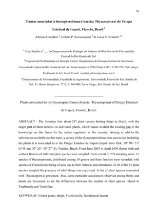 76

Plantas associadas à tisanopterofauna (Insecta: Thysanoptera) do Parque
Estadual de Itapuã, Viamão, Brasil 1
Adriano Cavalleri 2, Helena P. Romanowski 2 & Luiza R. Redaelli 2,3

1

Contribuição nº ___ do Departamento de Zoologia do Instituto de Biociências da Universidade
Federal do Rio Grande do Sul.

2

Programa de Pós-Graduação em Biologia Animal, Departamento de Zoologia, Instituto de Biociências,

Universidade Federal do Rio Grande do Sul. Av. Bento Gonçalves, 9500, Prédio 43435, 91501-970, Porto Alegre,
Rio Grande do Sul, Brasil. E-mail: cavalleri_adriano@yahoo.com.br
3

Departamento de Fitossanidade, Faculdade de Agronomia, Universidade Federal do Rio Grande do
Sul. Av. Bento Gonçalves, 7712, 91540-000, Porto Alegre, Rio Grande do Sul, Brasil.

_______________________________

Plants associated to the thysanopterofauna (Insecta: Thysanoptera) of Parque Estadual
de Itapuã, Viamão, Brazil
ABSTRACT - The literature lists about 287 plant species hosting thrips in Brazil, with the
larger part of these records on cultivated plants, which makes evident the existing gap in the
knowledge on this fauna for the native vegetation in this country. Aiming to add to the
information available on this topic, a survey of the thysanopterofauna was carried out including
the plants it is associated to in the Parque Estadual de Itapuã (Itapuã State Park, 50º 50’- 51º
05’W and 30º 20’- 30º 27’ S), Viamão, Brazil. From June 2003 to April 2004 shoots with and
without flowers of different plant species were sampled. From a total of 279 sampling units, 31
species of thysanopterans, distributed among 19 genera and three families were recorded, with
species of Frankliniella being of note due to their richness and abundance. In 46 of the 61 plant
species sampled the presence of adult thrips was registered. A list of plant species associated
with Thysanoptera is presented. Also, some particular associations observed among thrips and
plants are discussed, as are the differences between the number of plant species related to
Terebrantia and Tubulifera.
KEYWORDS: Visited plants, thrips, Frankliniella, Neotropical insects

 