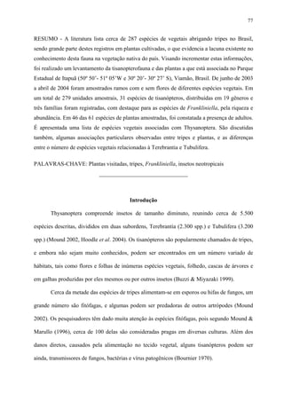 77

RESUMO - A literatura lista cerca de 287 espécies de vegetais abrigando tripes no Brasil,
sendo grande parte destes registros em plantas cultivadas, o que evidencia a lacuna existente no
conhecimento desta fauna na vegetação nativa do país. Visando incrementar estas informações,
foi realizado um levantamento da tisanopterofauna e das plantas a que está associada no Parque
Estadual de Itapuã (50º 50’- 51º 05’W e 30º 20’- 30º 27’ S), Viamão, Brasil. De junho de 2003
a abril de 2004 foram amostrados ramos com e sem flores de diferentes espécies vegetais. Em
um total de 279 unidades amostrais, 31 espécies de tisanópteros, distribuídas em 19 gêneros e
três famílias foram registradas, com destaque para as espécies de Frankliniella, pela riqueza e
abundância. Em 46 das 61 espécies de plantas amostradas, foi constatada a presença de adultos.
É apresentada uma lista de espécies vegetais associadas com Thysanoptera. São discutidas
também, algumas associações particulares observadas entre tripes e plantas, e as diferenças
entre o número de espécies vegetais relacionadas à Terebrantia e Tubulifera.
PALAVRAS-CHAVE: Plantas visitadas, tripes, Frankliniella, insetos neotropicais
_______________________________

Introdução
Thysanoptera compreende insetos de tamanho diminuto, reunindo cerca de 5.500
espécies descritas, divididos em duas subordens, Terebrantia (2.300 spp.) e Tubulifera (3.200
spp.) (Mound 2002, Hoodle et al. 2004). Os tisanópteros são popularmente chamados de tripes,
e embora não sejam muito conhecidos, podem ser encontrados em um número variado de
hábitats, tais como flores e folhas de inúmeras espécies vegetais, folhedo, cascas de árvores e
em galhas produzidas por eles mesmos ou por outros insetos (Buzzi & Miyazaki 1999).
Cerca da metade das espécies de tripes alimentam-se em esporos ou hifas de fungos, um
grande número são fitófagas, e algumas podem ser predadoras de outros artrópodes (Mound
2002). Os pesquisadores têm dado muita atenção às espécies fitófagas, pois segundo Mound &
Marullo (1996), cerca de 100 delas são consideradas pragas em diversas culturas. Além dos
danos diretos, causados pela alimentação no tecido vegetal, alguns tisanópteros podem ser
ainda, transmissores de fungos, bactérias e vírus patogênicos (Bournier 1970).

 