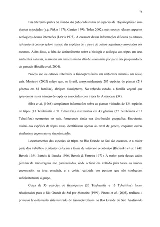 78

Em diferentes partes do mundo são publicadas listas de espécies de Thysanoptera e suas
plantas associadas (e.g. Pitkin 1976, Carrizo 1996, Trdan 2002), mas poucos relatam aspectos
ecológicos dessas interações (Lewis 1973). A escassez destas informações dificulta os estudos
referentes à conservação e manejo das espécies de tripes e de outros organismos associados aos
mesmos. Além disso, a falta de conhecimento sobre a biologia e ecologia dos tripes em seus
ambientes naturais, acarretou um número muito alto de sinonímias por parte dos pesquisadores
do passado (Hoddle et al. 2004).
Poucos são os estudos referentes a tisanopterofauna em ambientes naturais em nosso
país. Monteiro (2002) refere que, no Brasil, aproximadamente 287 espécies de plantas (218
gêneros em 84 famílias), abrigam tisanópteros. No referido estudo, a família vegetal que
apresentou maior número de espécies associadas com tripes foi Asteraceae (34).
Silva et al. (1968) compilaram informações sobre as plantas visitadas de 134 espécies
de tripes (83 Terebrantia e 51 Tubulifera) distribuídas em 43 gêneros (27 Terebrantia e 17
Tubulifera) ocorrentes no país, fornecendo ainda sua distribuição geográfica. Entretanto,
muitas das espécies de tripes estão identificadas apenas ao nível de gênero, enquanto outras
atualmente encontram-se sinonimizadas.
Levantamentos das espécies de tripes no Rio Grande do Sul são escassos, e a maior
parte dos trabalhos existentes enfocam a fauna de interesse econômico (Biezanko et al. 1949,
Bertels 1954, Bertels & Baucke 1966, Bertels & Ferreira 1973). A maior parte desses dados
provém de amostragens não padronizadas, onde o foco era voltado para todos os insetos
encontrados na área estudada, e a coleta realizada por pessoas que não conheciam
suficientemente o grupo.
Cerca de 35 espécies de tisanópteros (20 Terebrantia e 15 Tubulifera) foram
relacionados para o Rio Grande do Sul por Monteiro (1999). Pinent et al. (2003), realizou o
primeiro levantamento sistematizado de tisanopterofauna no Rio Grande do Sul. Analisando

 