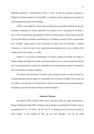 79

diferentes ambientes e micro-hábitats (flores e ramos de diversas espécies, gramíneas e
folhedo) do Parque Estadual de Itapuã (PEI), os referidos autores registraram 83 espécies de
tripes em apenas dois anos de amostragem.
O PEI é uma unidade de conservação que apresenta uma grande variedade de tipos de
ambientes, abrigando um número significativo de espécies raras e ameaçadas de extinção, o
que o coloca numa posição privilegiada no contexto estadual quanto à preservação ambiental.
Cerca de 500 espécies de plantas, distribuídas em 124 famílias, ocorrem no PEI, caracterizando
uma variedade vegetal poucas vezes observada em áreas com esta dimensão. A família
Asteraceae é a mais rica neste local, representada principalmente por ervas e arbustos. (Rio
Grande do Sul 1997, Brack et al. 1998).
Pinent et al. (no prelo a) identificaram 72 espécies vegetais associadas com tripes no
Parque Estadual de Itapuã; entre estas, Asteraceae destaca-se com o maior número de espécies
(22). Foram registradas 61 espécies de tisanópteros, com destaque para o gênero Frankliniella,
pela sua abundância e riqueza específica.
Os registros, que destacam as asteráceas entre as plantas às quais os tripes associam-se,
levantam questões que não podem ser respondidas face à carência de dados. Este estudo tem
por objetivos, incrementar este conhecimento, através do levantamento da tisanopterofauna, e
das plantas a que está associada no Parque Estadual de Itapuã.

Material e Métodos
De junho de 2003 a abril de 2004, foram realizadas saídas de campo sazonais para o
Parque Estadual de Itapuã (PEI). O Parque está localizado no município de Viamão, entre as
coordenadas 50º 50’- 51º 05’W e 30º 20’- 30º 27’ S, distando cerca de 60 km do centro de
Porto Alegre. A área original do PEI, que em 1973 abrangia 1.535 ha, foi sendo

 