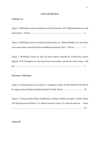 8

LISTA DE FIGURAS
INTRODUÇÃO

Figura 1. Morfologia externa de Haplothrips fiebrigi Priesner, 1931 (Phlaeothripidae) em vista
dorsal; barra = 100 µm. ........................................................................................................ 3

Figura 2. Morfologia externa da cabeça de Holopothrips sp. (Phlaeothripidae) em vista dorsal
(seta escura indica a posição da única mandíbula (esquerda)); barra = 100 µm. ................. 3

Figura 3. Morfologia externa do tarso da perna anterior esquerda de Frankliniella gemina
Bagnall, 1919 (Thripidae) em vista dorsal (seta escura indica a posição do arólio); barra = 100

µm. ....................................................................................................................................... 3

MATERIAL E MÉTODOS

Figura 4. Localização da área de estudo; A: imagem de satélite do Rio Grande do Sul, Brasil;
B: imagem aérea do Parque Estadual de Itapuã, Viamão, Brasil. ........................................ 20

Figura 5. Vista parcial das trilhas estabelecidas no Parque Estadual de Itapuã, Viamão, Brasil;
TP: trilha da praia da Pedreira; TA: trilha do morro do Araçá; TG: trilha do morro da

Grota.

............................................................................................................................................... 20

ARTIGO II

 