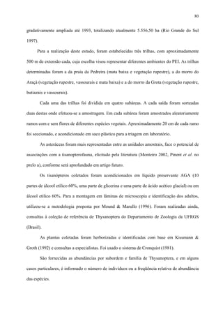 80

gradativamente ampliada até 1993, totalizando atualmente 5.556,50 ha (Rio Grande do Sul
1997).
Para a realização deste estudo, foram estabelecidas três trilhas, com aproximadamente
500 m de extensão cada, cuja escolha visou representar diferentes ambientes do PEI. As trilhas
determinadas foram a da praia da Pedreira (mata baixa e vegetação rupestre), a do morro do
Araçá (vegetação rupestre, vassourais e mata baixa) e a do morro da Grota (vegetação rupestre,
butiazais e vassourais).
Cada uma das trilhas foi dividida em quatro subáreas. A cada saída foram sorteadas
duas destas onde efetuou-se a amostragem. Em cada subárea foram amostrados aleatoriamente
ramos com e sem flores de diferentes espécies vegetais. Aproximadamente 20 cm de cada ramo
foi seccionado, e acondicionado em saco plástico para a triagem em laboratório.
As asteráceas foram mais representadas entre as unidades amostrais, face o potencial de
associações com a tisanopterofauna, elicitado pela literatura (Monteiro 2002, Pinent et al. no
prelo a), conforme será aprofundado em artigo futuro.
Os tisanópteros coletados foram acondicionados em líquido preservante AGA (10
partes de álcool etílico 60%, uma parte de glicerina e uma parte de ácido acético glacial) ou em
álcool etílico 60%. Para a montagem em lâminas de microscopia e identificação dos adultos,
utilizou-se a metodologia proposta por Mound & Marullo (1996). Foram realizadas ainda,
consultas à coleção de referência de Thysanoptera do Departamento de Zoologia da UFRGS
(Brasil).
As plantas coletadas foram herborizadas e identificadas com base em Kissmann &
Groth (1992) e consultas a especialistas. Foi usado o sistema de Cronquist (1981).
São fornecidas as abundâncias por subordem e família de Thysanoptera, e em alguns
casos particulares, é informado o número de indivíduos ou a freqüência relativa de abundância
das espécies.

 