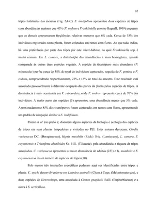 85

tripes habitantes das mesmas (Fig. 2A-C). E. inulifolium apresentou duas espécies de tripes
com abundâncias maiores que 40% (F. rodeos e Frankliniella gemina Bagnall, 1919) enquanto
que as demais apresentaram freqüências relativas menores que 6% cada. Cerca de 93% dos
indivíduos registrados nesta planta, foram coletados em ramos com flores. Ao que tudo indica,
há uma preferência por parte dos tripes por este micro-hábitat, no qual Frankliniella spp. é
muito comum. Em L. camara, a distribuição das abundâncias é mais homogênea, quando
comparada às outras duas espécies vegetais. A espécie de tisanóptero mais abundante (P.
minusculus) perfez cerca de 38% do total de indivíduos capturados, seguida de F. gemina e F.
rodeos, compreendendo respectivamente, 22% e 16% do total da amostra. Este resultado está
associado provavelmente à diferente ocupação das partes da planta pelas espécies de tripes. A
dominância é mais acentuada em V. subcordata, onde F. rodeos representa cerca de 70% dos
indivíduos. A maior parte das espécies (5) apresentou uma abundância menor que 5% cada.
Aproximadamente 85% dos tisanópteros foram capturados em ramos com flores, apresentando
um padrão de ocupação similar à E. inulifolium.
Pinent et al. (no prelo a) discutem alguns aspectos da biologia e ecologia das espécies
de tripes em suas plantas hospedeiras e visitadas no PEI. Estes autores destacam: Cordia
verbenacea DC. (Boraginaceae), Hyptis mutabilis (Rich.) Briq. (Lamiaceae), L. camara, S.
cayennensis e Triumfetta abutiloides St.- Hill. (Tiliaceae), pela abundância e riqueza de tripes
associados. C. verbenacea apresentou a maior abundância de adultos (223) e H. mutabilis e S.
cayennensis o maior número de espécies de tripes (10).
Pelo menos três interações específicas puderam aqui ser identificadas entre tripes e
planta: C. urichi desenvolvendo-se em Leandra australis (Cham.) Cogn. (Melastomataceae), e
duas espécies de Heterothrips, uma associada à Croton gnaphalii Baill. (Euphorbiaceae) e a
outra à S. verticillata.

 