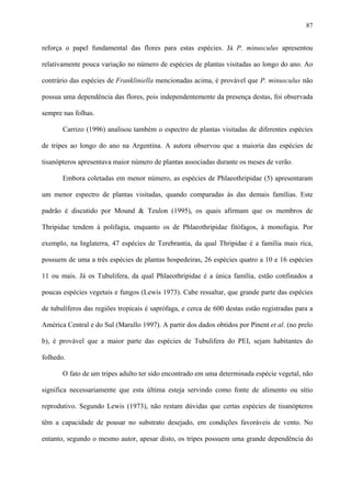 87

reforça o papel fundamental das flores para estas espécies. Já P. minusculus apresentou
relativamente pouca variação no número de espécies de plantas visitadas ao longo do ano. Ao
contrário das espécies de Frankliniella mencionadas acima, é provável que P. minusculus não
possua uma dependência das flores, pois independentemente da presença destas, foi observada
sempre nas folhas.
Carrizo (1996) analisou também o espectro de plantas visitadas de diferentes espécies
de tripes ao longo do ano na Argentina. A autora observou que a maioria das espécies de
tisanópteros apresentava maior número de plantas associadas durante os meses de verão.
Embora coletadas em menor número, as espécies de Phlaeothripidae (5) apresentaram
um menor espectro de plantas visitadas, quando comparadas às das demais famílias. Este
padrão é discutido por Mound & Teulon (1995), os quais afirmam que os membros de
Thripidae tendem à polifagia, enquanto os de Phlaeothripidae fitófagos, à monofagia. Por
exemplo, na Inglaterra, 47 espécies de Terebrantia, da qual Thripidae é a família mais rica,
possuem de uma a três espécies de plantas hospedeiras, 26 espécies quatro a 10 e 16 espécies
11 ou mais. Já os Tubulifera, da qual Phlaeothripidae é a única família, estão confinados a
poucas espécies vegetais e fungos (Lewis 1973). Cabe ressaltar, que grande parte das espécies
de tubulíferos das regiões tropicais é saprófaga, e cerca de 600 destas estão registradas para a
América Central e do Sul (Marullo 1997). A partir dos dados obtidos por Pinent et al. (no prelo
b), é provável que a maior parte das espécies de Tubulifera do PEI, sejam habitantes do
folhedo.
O fato de um tripes adulto ter sido encontrado em uma determinada espécie vegetal, não
significa necessariamente que esta última esteja servindo como fonte de alimento ou sítio
reprodutivo. Segundo Lewis (1973), não restam dúvidas que certas espécies de tisanópteros
têm a capacidade de pousar no substrato desejado, em condições favoráveis de vento. No
entanto, segundo o mesmo autor, apesar disto, os tripes possuem uma grande dependência do

 