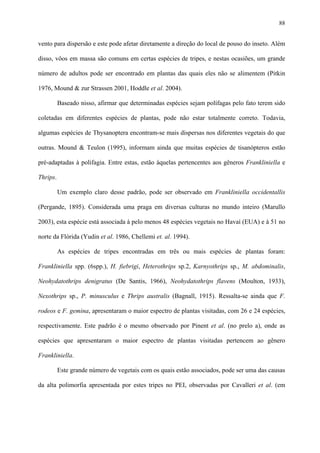 88

vento para dispersão e este pode afetar diretamente a direção do local de pouso do inseto. Além
disso, vôos em massa são comuns em certas espécies de tripes, e nestas ocasiões, um grande
número de adultos pode ser encontrado em plantas das quais eles não se alimentem (Pitkin
1976, Mound & zur Strassen 2001, Hoddle et al. 2004).
Baseado nisso, afirmar que determinadas espécies sejam polífagas pelo fato terem sido
coletadas em diferentes espécies de plantas, pode não estar totalmente correto. Todavia,
algumas espécies de Thysanoptera encontram-se mais dispersas nos diferentes vegetais do que
outras. Mound & Teulon (1995), informam ainda que muitas espécies de tisanópteros estão
pré-adaptadas à polifagia. Entre estas, estão àquelas pertencentes aos gêneros Frankliniella e
Thrips.
Um exemplo claro desse padrão, pode ser observado em Frankliniella occidentallis
(Pergande, 1895). Considerada uma praga em diversas culturas no mundo inteiro (Marullo
2003), esta espécie está associada à pelo menos 48 espécies vegetais no Havaí (EUA) e à 51 no
norte da Flórida (Yudin et al. 1986, Chellemi et. al. 1994).
As espécies de tripes encontradas em três ou mais espécies de plantas foram:
Frankliniella spp. (6spp.), H. fiebrigi, Heterothrips sp.2, Karnyothrips sp., M. abdominalis,
Neohydatothrips denigratus (De Santis, 1966), Neohydatothrips flavens (Moulton, 1933),
Nexothrips sp., P. minusculus e Thrips australis (Bagnall, 1915). Ressalta-se ainda que F.
rodeos e F. gemina, apresentaram o maior espectro de plantas visitadas, com 26 e 24 espécies,
respectivamente. Este padrão é o mesmo observado por Pinent et al. (no prelo a), onde as
espécies que apresentaram o maior espectro de plantas visitadas pertencem ao gênero
Frankliniella.
Este grande número de vegetais com os quais estão associados, pode ser uma das causas
da alta polimorfia apresentada por estes tripes no PEI, observadas por Cavalleri et al. (em

 