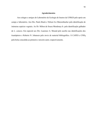 90

Agradecimentos
Aos colegas e amigos do Laboratório de Ecologia de Insetos da UFRGS pelo apoio em
campo e laboratório. Aos Drs. Paulo Brack e Nélson Ivo Matzembacher pela identificação de
inúmeras espécies vegetais. Ao Dr. Milton de Souza Mendonça Jr. pela identificação galhador
de L. camara. Em especial aos Drs. Laurence A. Mound pelo auxílio nas identificações dos
tisanópteros e Roberto N. Johansen pelo envio de material bibliográfico. À CAPES e CNPq
pela bolsa concedida ao primeiro e terceiro autor, respectivamente.

 
