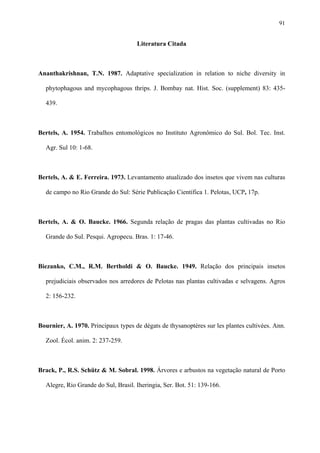 91

Literatura Citada

Ananthakrishnan, T.N. 1987. Adaptative specialization in relation to niche diversity in
phytophagous and mycophagous thrips. J. Bombay nat. Hist. Soc. (supplement) 83: 435439.

Bertels, A. 1954. Trabalhos entomológicos no Instituto Agronômico do Sul. Bol. Tec. Inst.
Agr. Sul 10: 1-68.

Bertels, A. & E. Ferreira. 1973. Levantamento atualizado dos insetos que vivem nas culturas
de campo no Rio Grande do Sul: Série Publicação Científica 1. Pelotas, UCP, 17p.

Bertels, A. & O. Baucke. 1966. Segunda relação de pragas das plantas cultivadas no Rio
Grande do Sul. Pesqui. Agropecu. Bras. 1: 17-46.

Biezanko, C.M., R.M. Bertholdi & O. Baucke. 1949. Relação dos principais insetos
prejudiciais observados nos arredores de Pelotas nas plantas cultivadas e selvagens. Agros
2: 156-232.

Bournier, A. 1970. Principaux types de dégats de thysanoptères sur les plantes cultivées. Ann.
Zool. Écol. anim. 2: 237-259.

Brack, P., R.S. Schütz & M. Sobral. 1998. Árvores e arbustos na vegetação natural de Porto
Alegre, Rio Grande do Sul, Brasil. Iheringia, Ser. Bot. 51: 139-166.

 