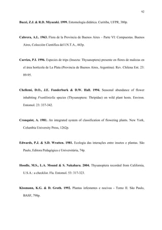 92

Buzzi, Z.J. & R.D. Miyazaki. 1999. Entomologia didática. Curitiba, UFPR, 380p.

Cabrera, A.L. 1963. Flora de la Provincia de Buenos Aires – Parte VI: Compuestas. Buenos
Aires, Colección Cientifica del I.N.T.A., 443p.

Carrizo, P.I. 1996. Especies de trips (Insecta: Thysanoptera) presente en flores de malezas en
el área hortícola de La Plata (Provincia de Buenos Aires, Argentina). Rev. Chilena Ent. 23:
89-95.

Chellemi, D.O., J.E. Funderburk & D.W. Hall. 1994. Seasonal abundance of flower
inhabiting Frankliniella species (Thysanoptera: Thripidae) on wild plant hosts. Environ.
Entomol. 23: 337-342.

Cronquist, A. 1981. An integrated system of classification of flowering plants. New York,
Columbia University Press, 1262p.

Edwards, P.J. & S.D. Wratten. 1981. Ecologia das interações entre insetos e plantas. São
Paulo, Editora Pedagógica e Universitária, 74p.

Hoodle, M.S., L.A. Mound & S. Nakahara. 2004. Thysanoptera recorded from California,
U.S.A.: a checklist. Fla. Entomol. 53: 317-323.

Kissmann, K.G. & D. Groth. 1992. Plantas infestantes e nocivas - Tomo II. São Paulo,
BASF, 798p.

 